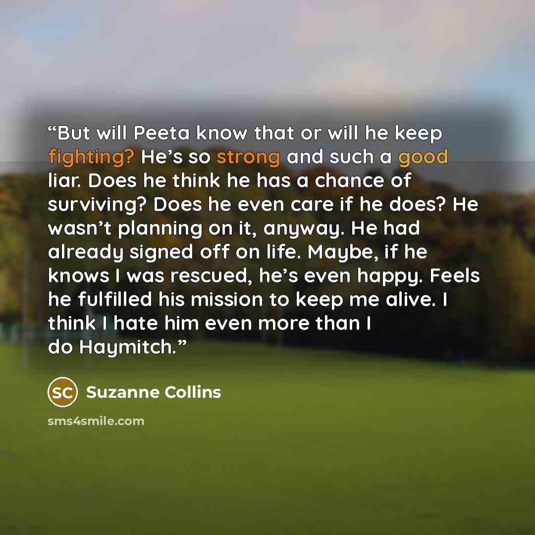 “But will Peeta know that or will he keep fighting? He’s so strong and such a good liar. Does he think he has a chance of surviving? Does he even care if he does? He wasn’t planning on it, anyway. He had already signed off on life. Maybe, if he knows I was rescued, he’s even happy. Feels he…” quote by Suzanne Collins