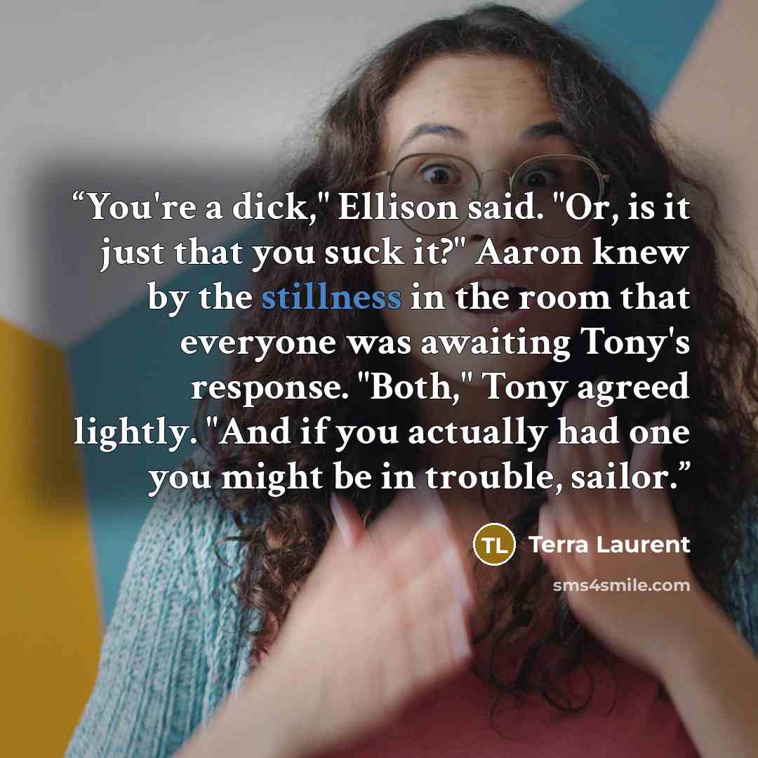 “You're a dick," Ellison said. "Or, is it just that you suck it?" Aaron knew by the stillness in the room that everyone was awaiting Tony's response. "Both," Tony agreed lightly. "And if you actually had one you might be in trouble, sailor.” quote by Terra Laurent