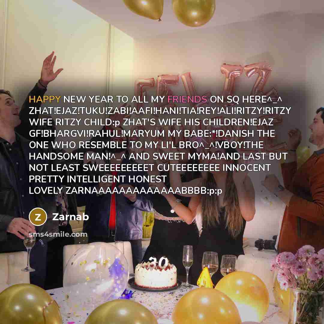 “HAPPY NEW YEAR TO ALL MY FRIENDS ON SQ HERE^_^ ZHAT!EJAZ!TUKU!ZABI!AAFI!HANI!TIA!REY!ALI!RITZY!RITZY WIFE RITZY CHILD:p ZHAT'S WIFE HIS CHILDREN!EJAZ GF!BHARGVI!RAHUL!MARYUM MY BABE:*!DANISH THE ONE WHO RESEMBLE TO MY LI'L BRO^_^!VBOY!THE HANDSOME MAN!^_^ AND SWEET MYMA!AND LAST BUT NOT LEAST…” quote by Zarnab