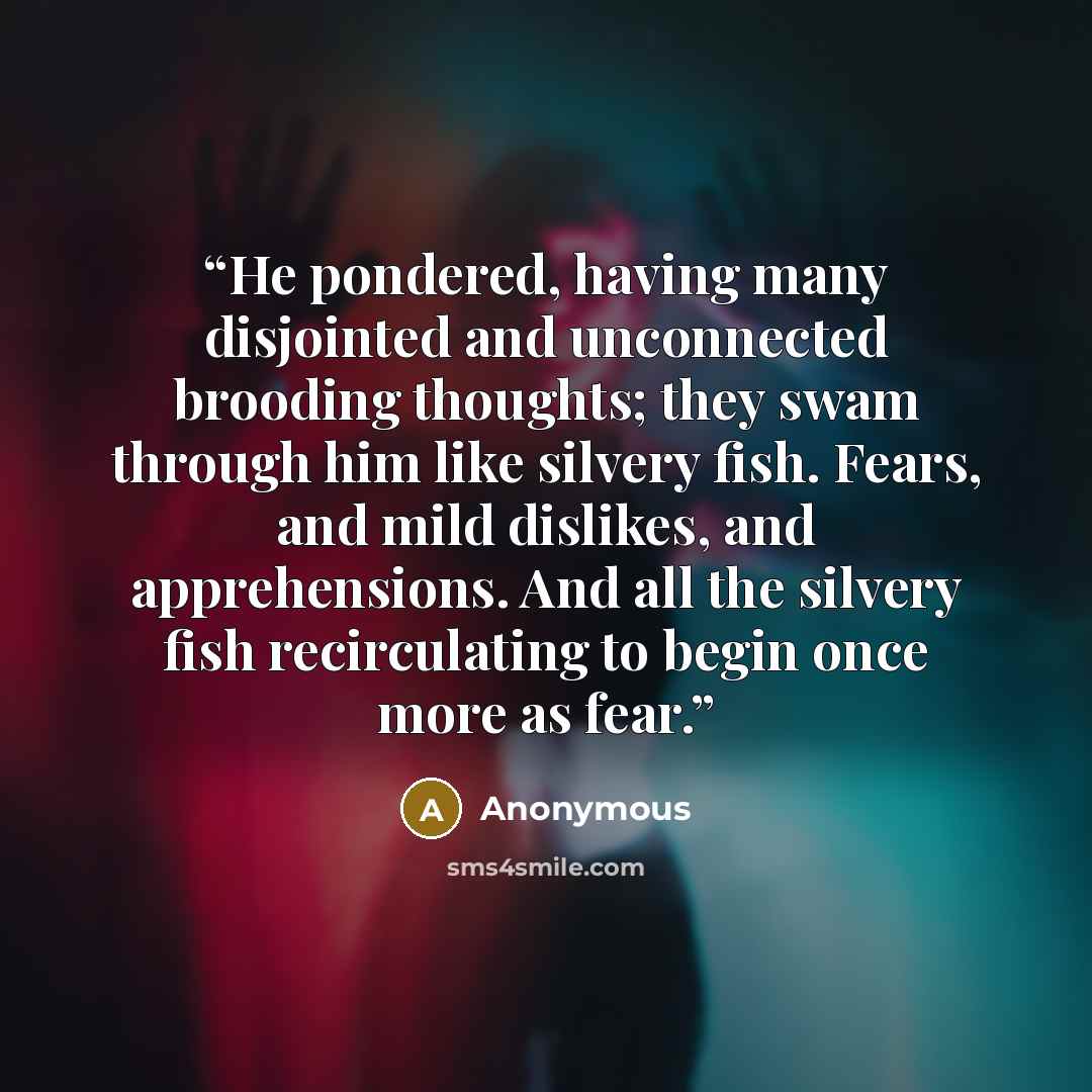 “He pondered, having many disjointed and unconnected brooding thoughts; they swam through him like silvery fish. Fears, and mild dislikes, and apprehensions. And all the silvery fish recirculating to begin once more as fear.” quote by Anonymous