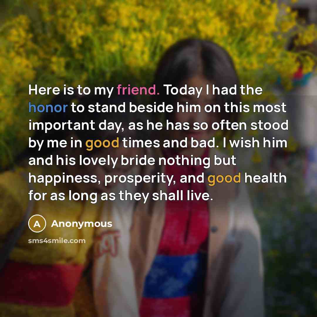 “Here is to my friend. Today I had the honor to stand beside him on this most important day, as he has so often stood by me in good times and bad. I wish him and his lovely bride nothing but happiness, prosperity, and good health for as long as they shall live.” quote by Anonymous