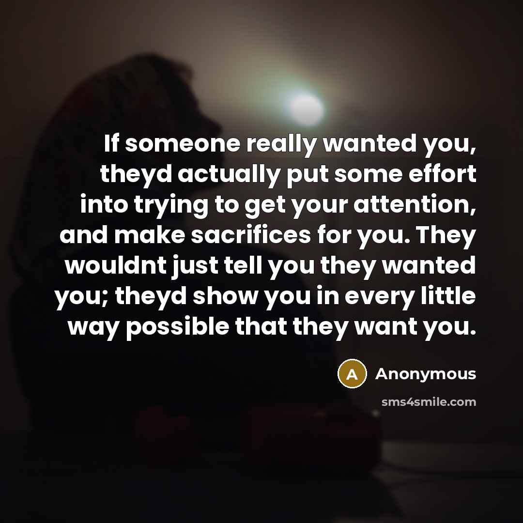 “If someone really wanted you, theyd actually put some effort into trying to get your attention, and make sacrifices for you. They wouldnt just tell you they wanted you; theyd show you in every little way possible that they want you.” quote by Anonymous
