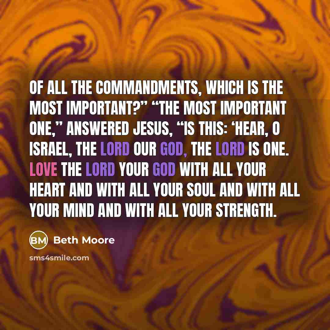 “Of all the commandments, which is the most important?” “The most important one,” answered Jesus, “is this: ‘Hear, O Israel, the Lord our God, the Lord is one. Love the Lord your God with all your heart and with all your soul and with all your mind and with all your strength.” quote by Beth Moore
