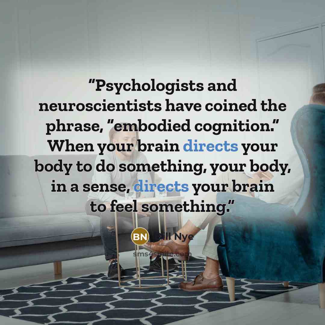 “Psychologists and neuroscientists have coined the phrase, “embodied cognition.” When your brain directs your body to do something, your body, in a sense, directs your brain to feel something.” quote by Bill Nye