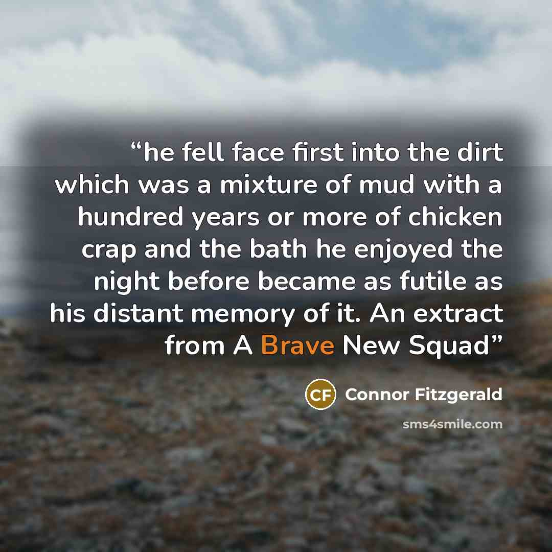 “he fell face first into the dirt which was a mixture of mud with a hundred years or more of chicken crap and the bath he enjoyed the night before became as futile as his distant memory of it. An extract from A Brave New Squad” quote by Connor Fitzgerald