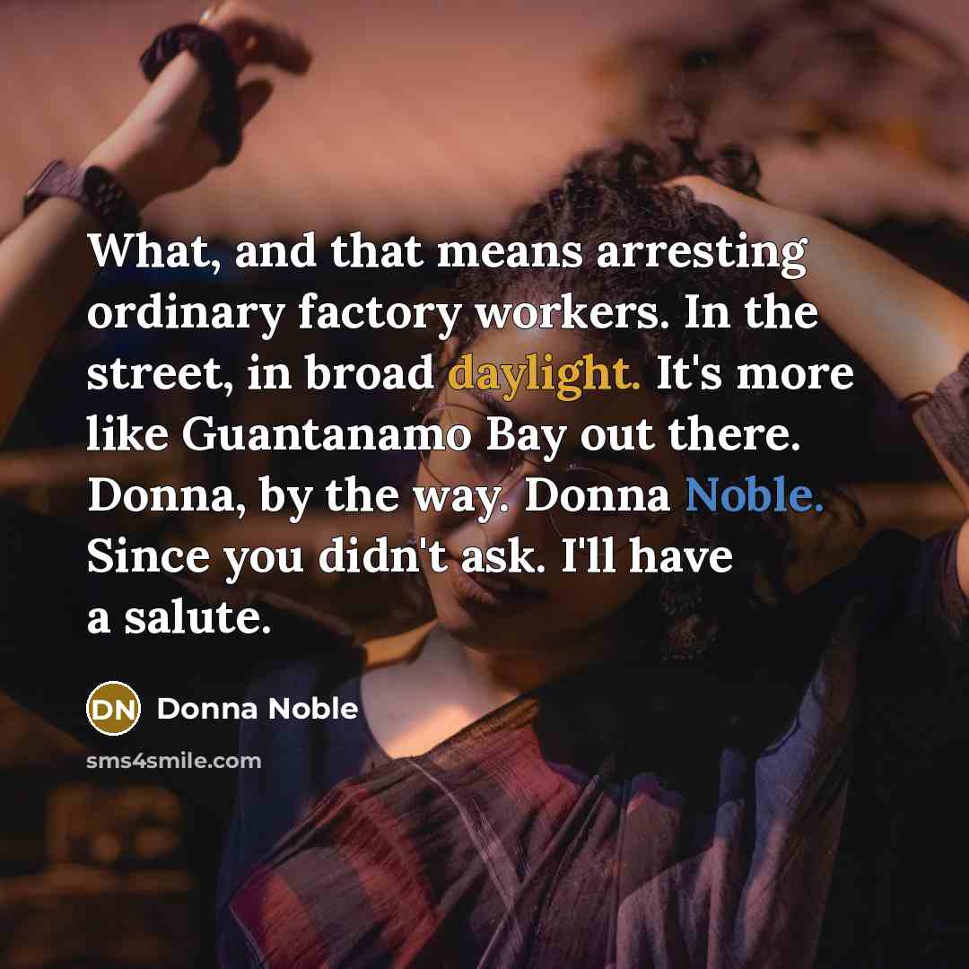 “What, and that means arresting ordinary factory workers. In the street, in broad daylight. It's more like Guantanamo Bay out there. Donna, by the way. Donna Noble. Since you didn't ask. I'll have a salute.” quote by Donna Noble