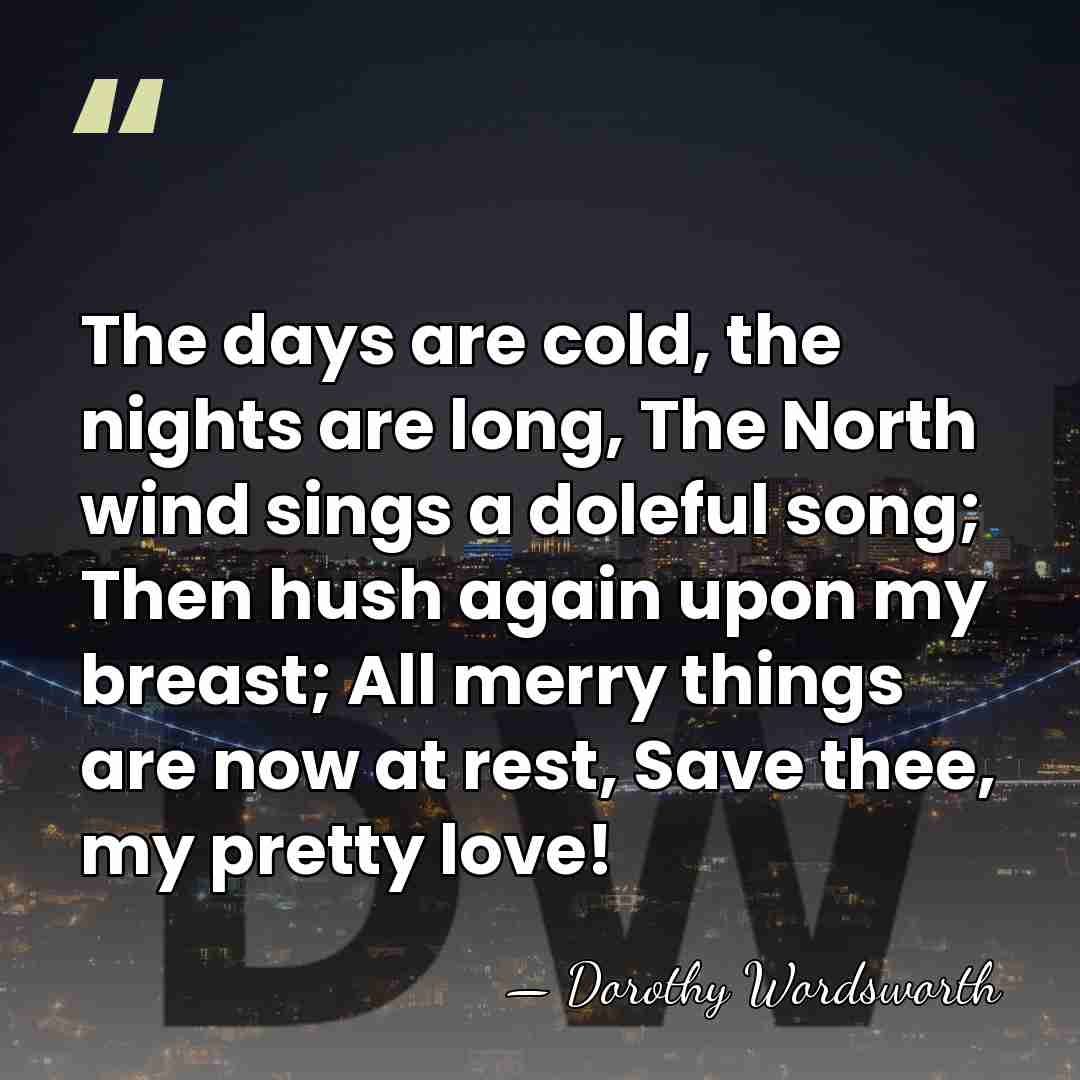 The days are cold, the nights are long, The North wind sings&hellip; - Dorothy Wordsworth