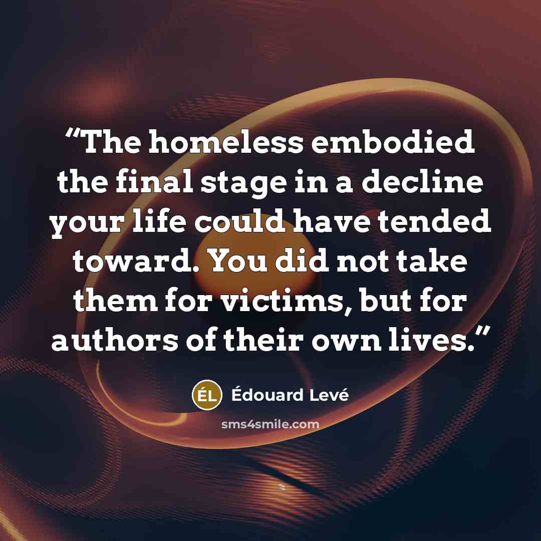 “The homeless embodied the final stage in a decline your life could have tended toward. You did not take them for victims, but for authors of their own lives.” quote by Édouard Levé