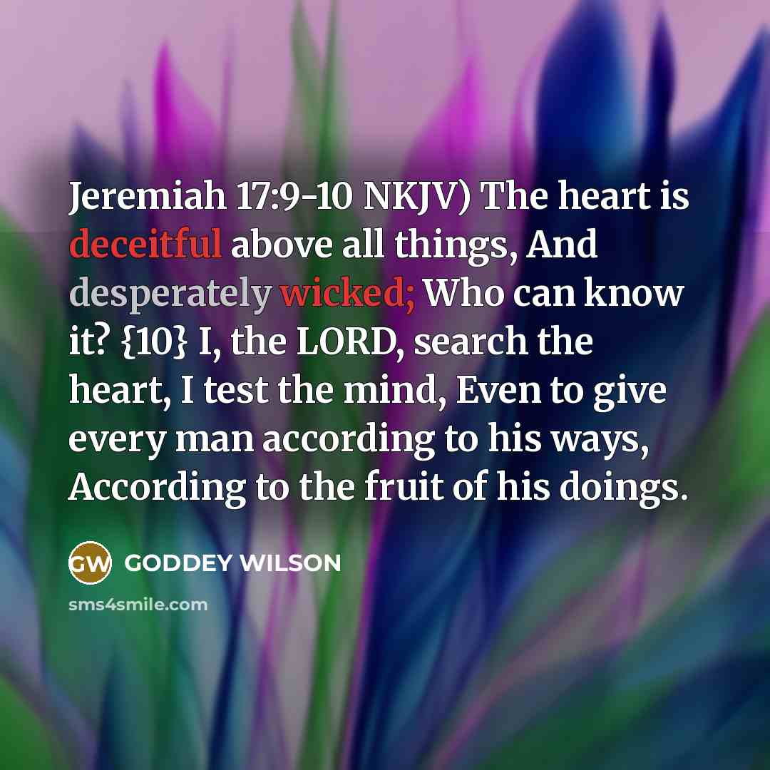 “Jeremiah 17:9-10 NKJV) The heart is deceitful above all things, And desperately wicked; Who can know it? {10} I, the LORD, search the heart, I test the mind, Even to give every man according to his ways, According to the fruit of his doings.” quote by GODDEY WILSON