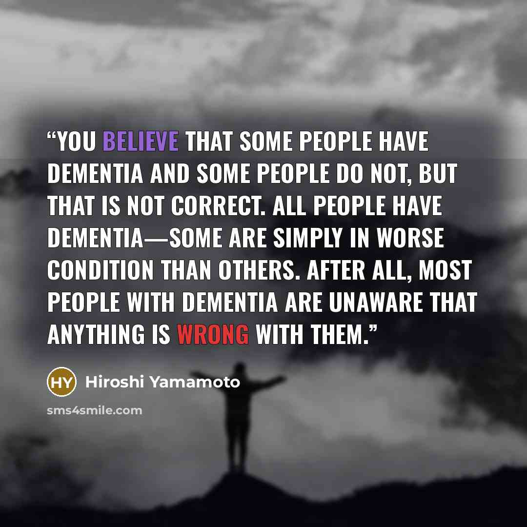 “You believe that some people have dementia and some people do not, but that is not correct. All people have dementia—some are simply in worse condition than others. After all, most people with dementia are unaware that anything is wrong with them.” quote by Hiroshi Yamamoto