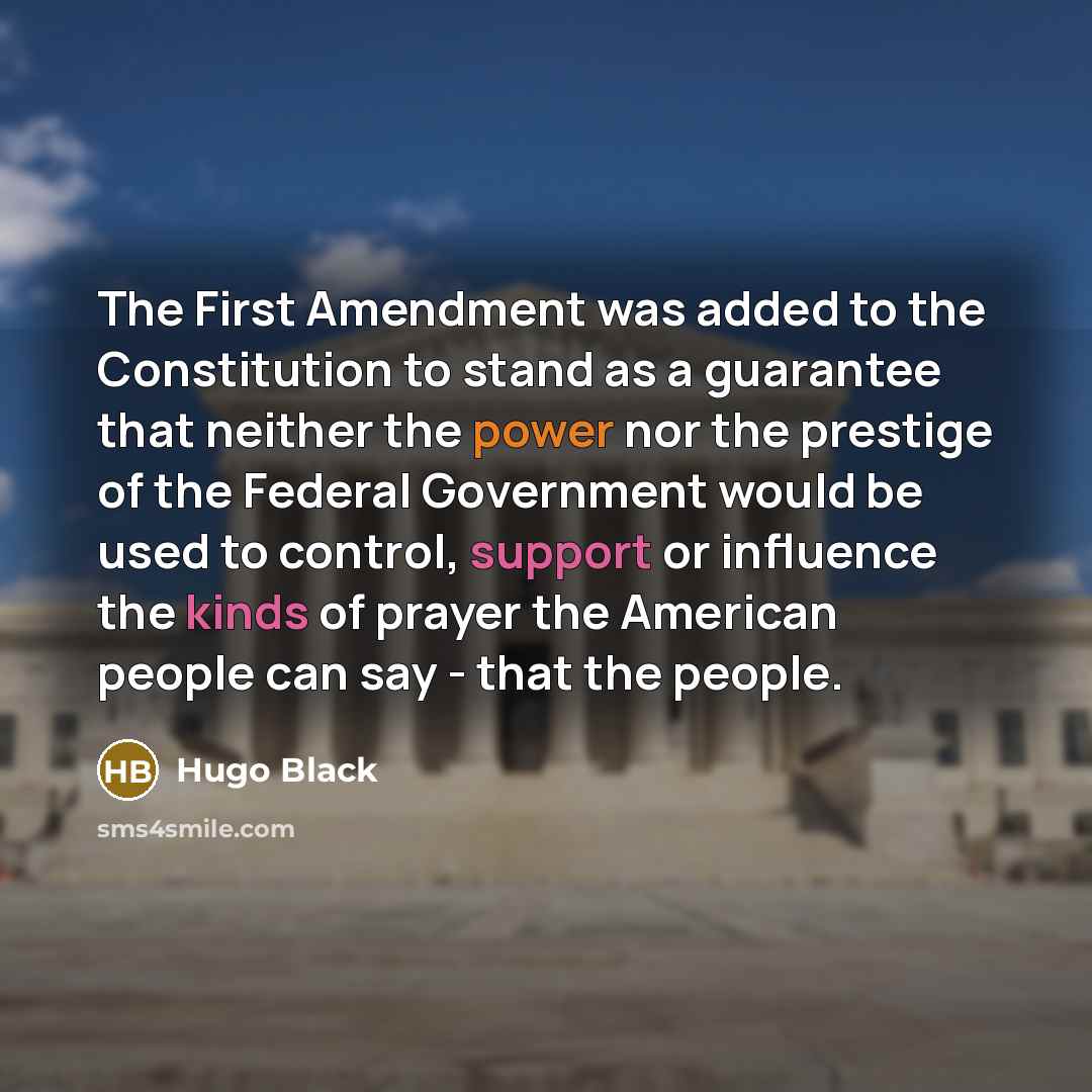 “The First Amendment was added to the Constitution to stand as a guarantee that neither the power nor the prestige of the Federal Government would be used to control, support or influence the kinds of prayer the American people can say - that the people.” quote by Hugo Black