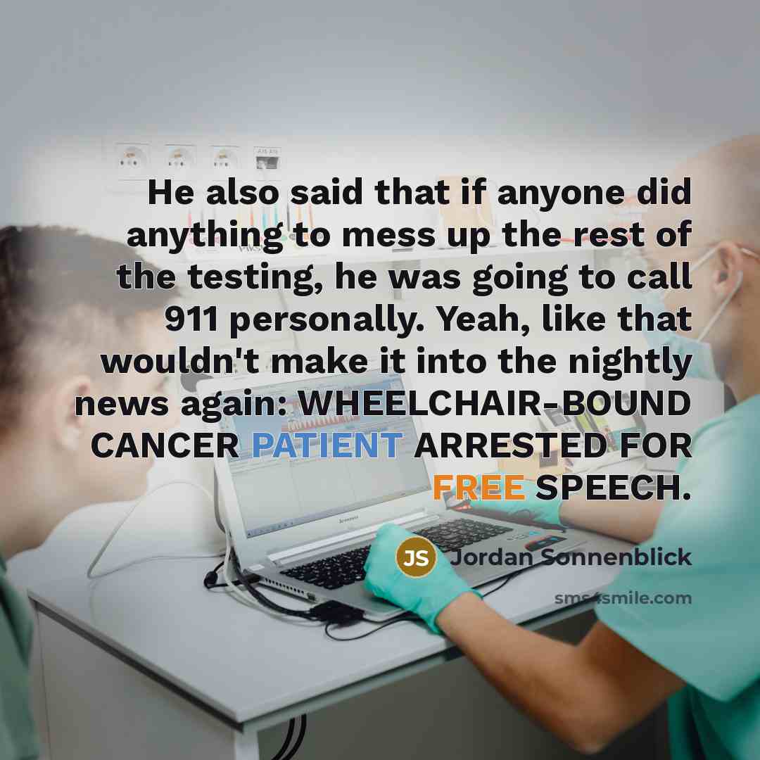 “He also said that if anyone did anything to mess up the rest of the testing, he was going to call 911 personally. Yeah, like that wouldn't make it into the nightly news again: WHEELCHAIR-BOUND CANCER PATIENT ARRESTED FOR FREE SPEECH.” quote by Jordan Sonnenblick
