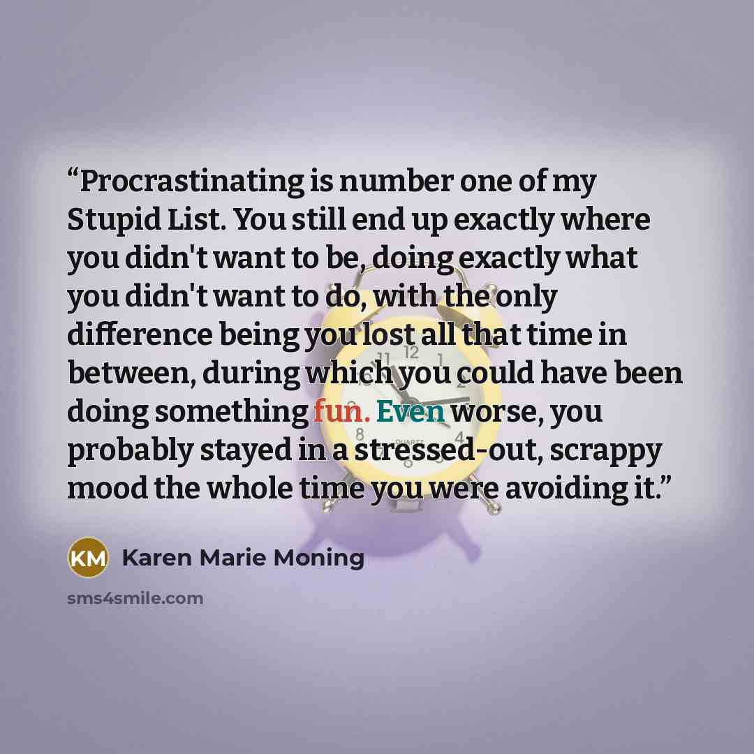 “Procrastinating is number one of my Stupid List. You still end up exactly where you didn't want to be, doing exactly what you didn't want to do, with the only difference being you lost all that time in between, during which you could have been doing something fun. Even worse, you probably stayed…” quote by Karen Marie Moning