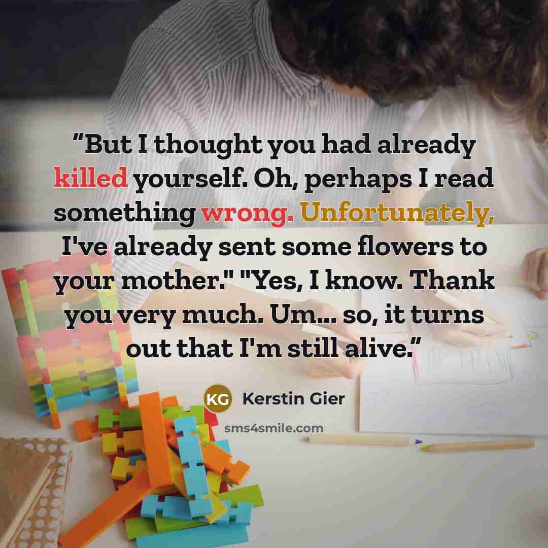 “But I thought you had already killed yourself. Oh, perhaps I read something wrong. Unfortunately, I've already sent some flowers to your mother." "Yes, I know. Thank you very much. Um... so, it turns out that I'm still alive.” quote by Kerstin Gier