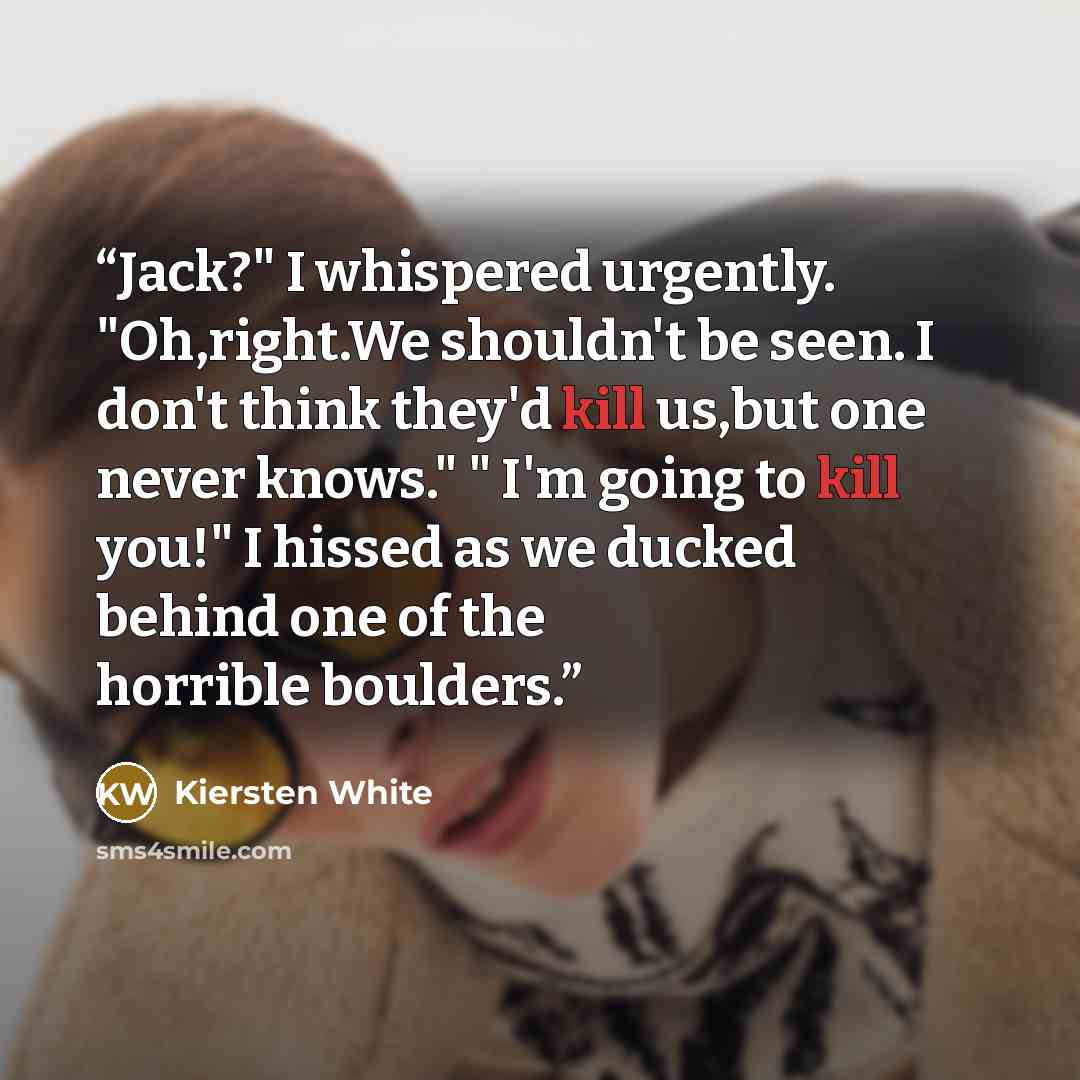 “Jack?" I whispered urgently. "Oh,right.We shouldn't be seen. I don't think they'd kill us,but one never knows." " I'm going to kill you!" I hissed as we ducked behind one of the horrible boulders.” quote by Kiersten White