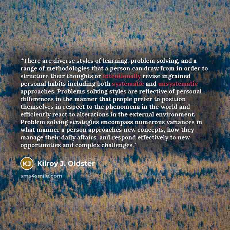 “There are diverse styles of learning, problem solving, and a range of methodologies that a person can draw from in order to structure their thoughts or intentionally revise ingrained personal habits including both systematic and unsystematic approaches. Problems solving styles are reflective of…” quote by Kilroy J. Oldster
