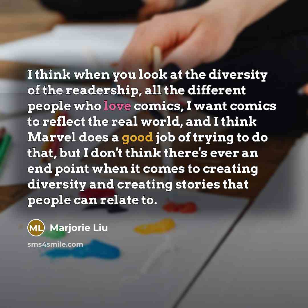 “I think when you look at the diversity of the readership, all the different people who love comics, I want comics to reflect the real world, and I think Marvel does a good job of trying to do that, but I don't think there's ever an end point when it comes to creating diversity and creating stories…” quote by Marjorie Liu