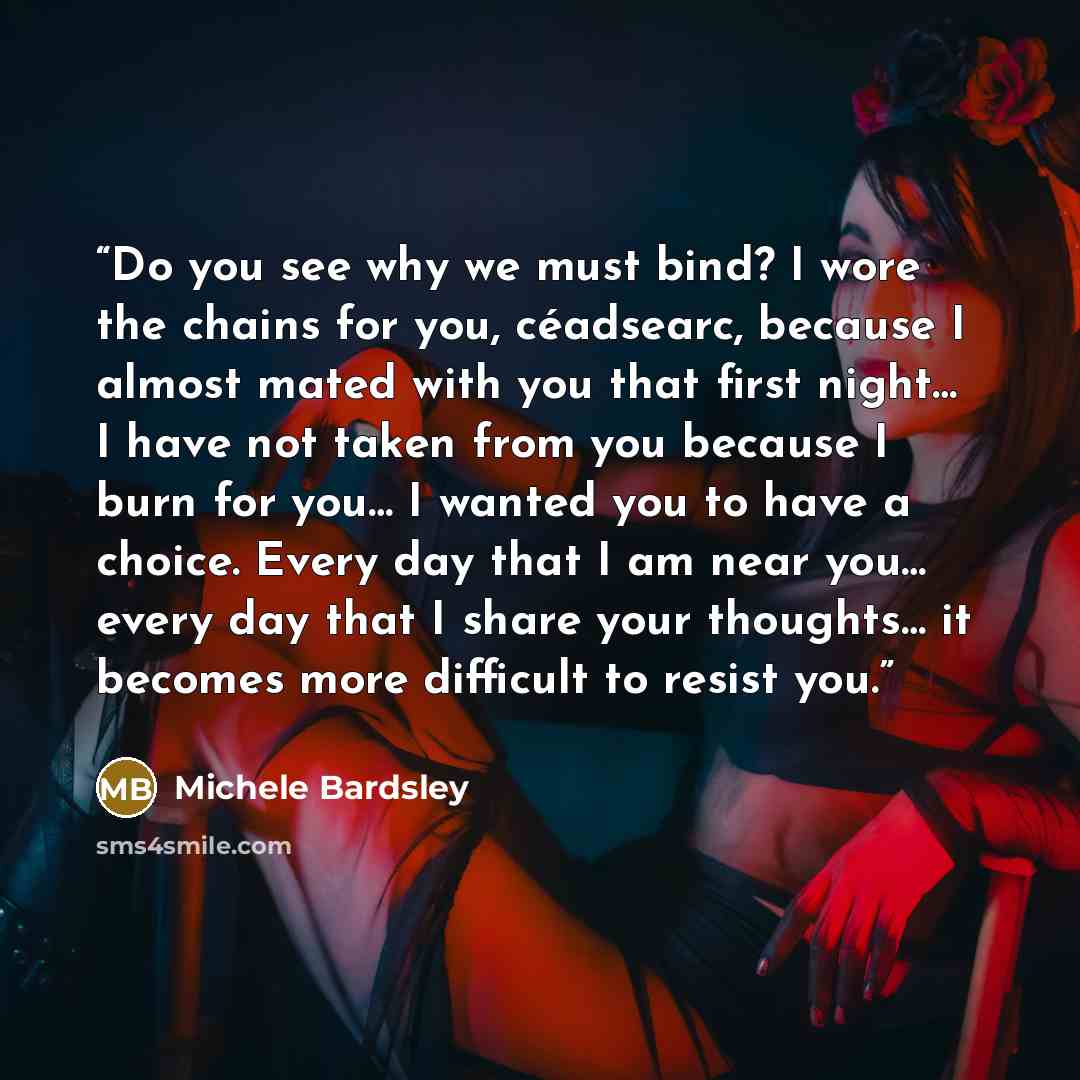 “Do you see why we must bind? I wore the chains for you, céadsearc, because I almost mated with you that first night… I have not taken from you because I burn for you… I wanted you to have a choice. Every day that I am near you… every day that I share your thoughts… it becomes more difficult to…” quote by Michele Bardsley
