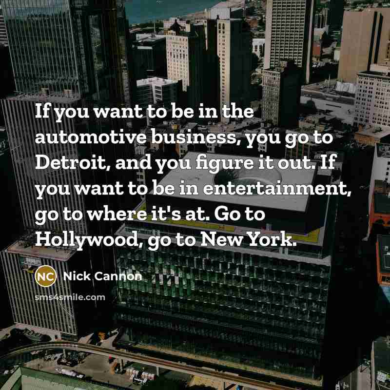“If you want to be in the automotive business, you go to Detroit, and you figure it out. If you want to be in entertainment, go to where it's at. Go to Hollywood, go to New York.” quote by Nick Cannon