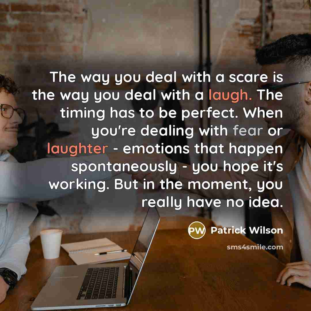 “The way you deal with a scare is the way you deal with a laugh. The timing has to be perfect. When you're dealing with fear or laughter - emotions that happen spontaneously - you hope it's working. But in the moment, you really have no idea.” quote by Patrick Wilson