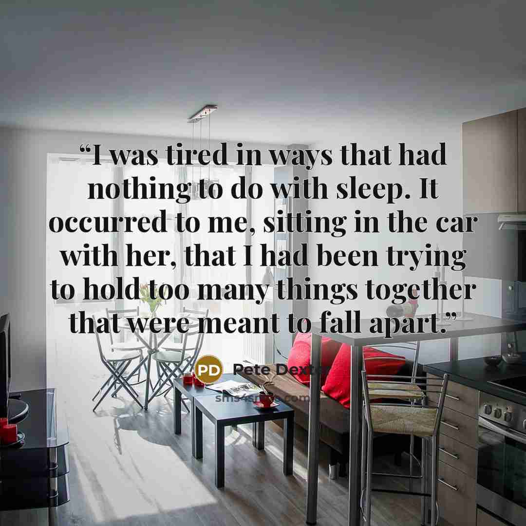 “I was tired in ways that had nothing to do with sleep. It occurred to me, sitting in the car with her, that I had been trying to hold too many things together that were meant to fall apart.” quote by Pete Dexter