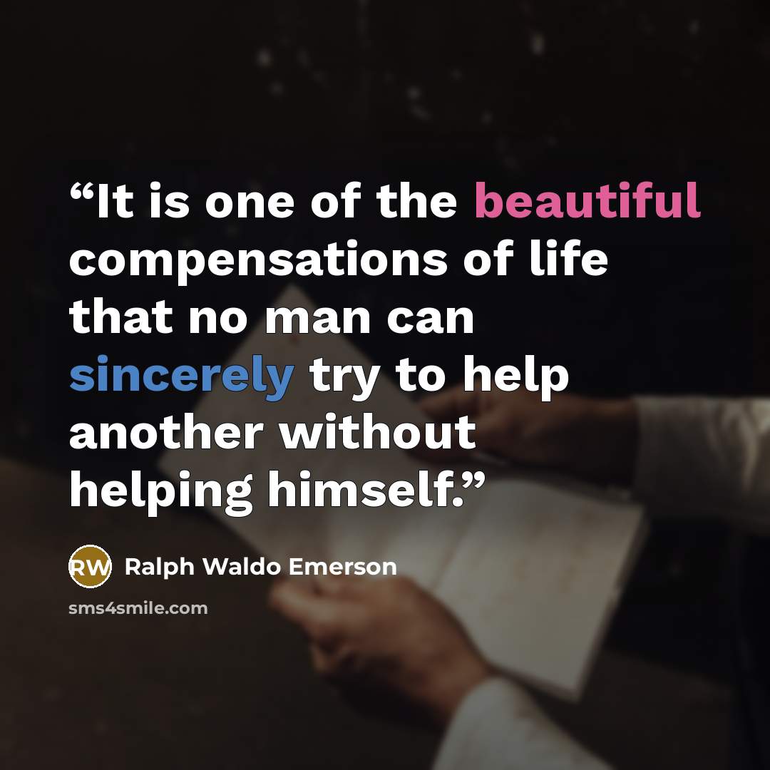 “It is one of the beautiful compensations of life that no man can sincerely try to help another without helping himself.” quote by Ralph Waldo Emerson