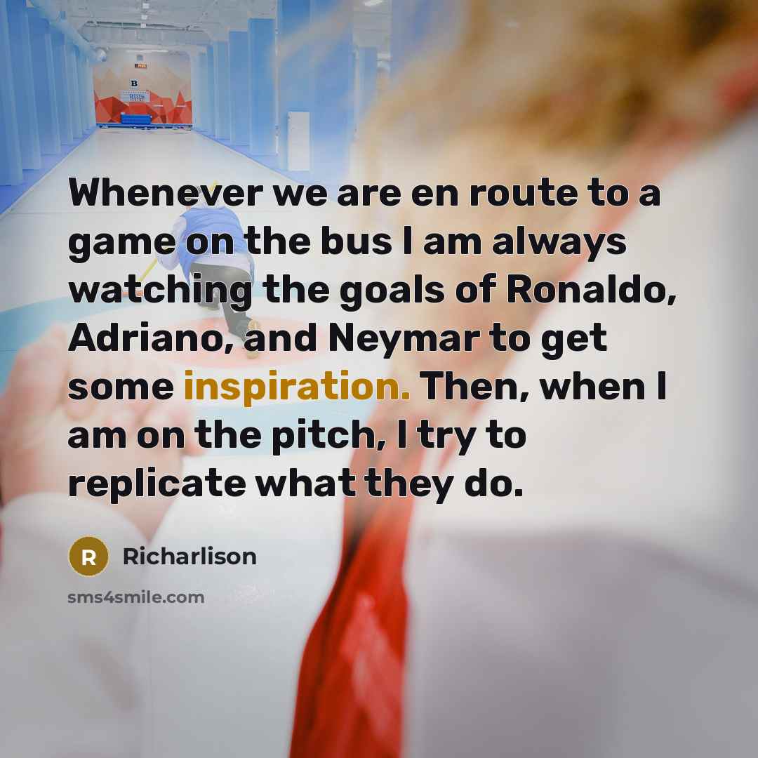 “Whenever we are en route to a game on the bus I am always watching the goals of Ronaldo, Adriano, and Neymar to get some inspiration. Then, when I am on the pitch, I try to replicate what they do.” quote by Richarlison