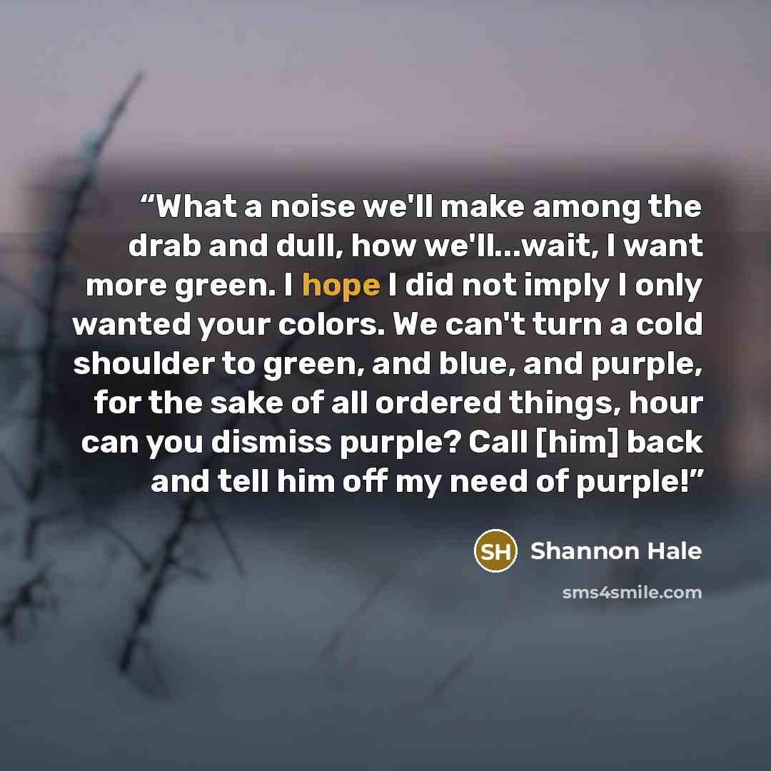 “What a noise we'll make among the drab and dull, how we'll...wait, I want more green. I hope I did not imply I only wanted your colors. We can't turn a cold shoulder to green, and blue, and purple, for the sake of all ordered things, hour can you dismiss purple? Call [him] back and tell him off my…” quote by Shannon Hale