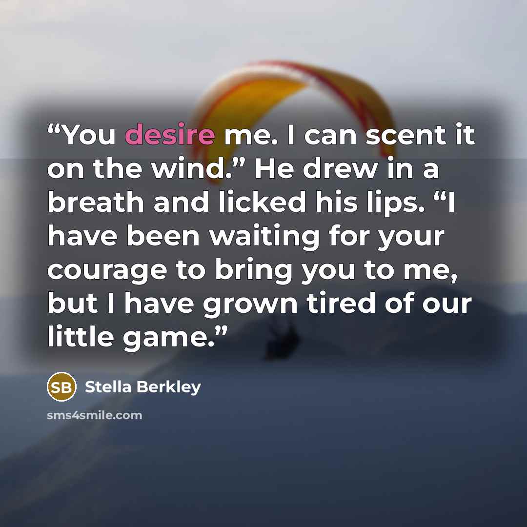“You desire me. I can scent it on the wind.” He drew in a breath and licked his lips. “I have been waiting for your courage to bring you to me, but I have grown tired of our little game.” quote by Stella Berkley