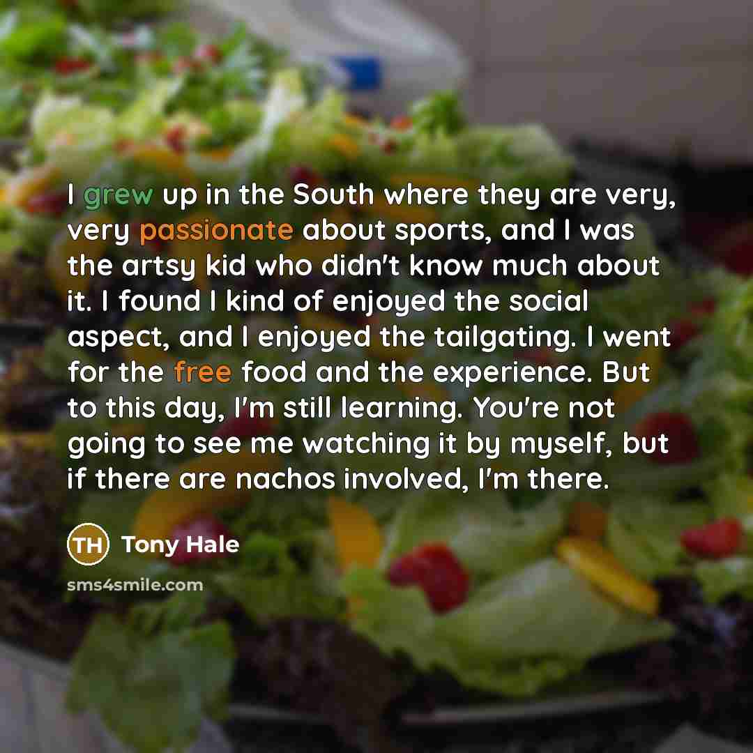 “I grew up in the South where they are very, very passionate about sports, and I was the artsy kid who didn't know much about it. I found I kind of enjoyed the social aspect, and I enjoyed the tailgating. I went for the free food and the experience. But to this day, I'm still learning. You're not…” quote by Tony Hale