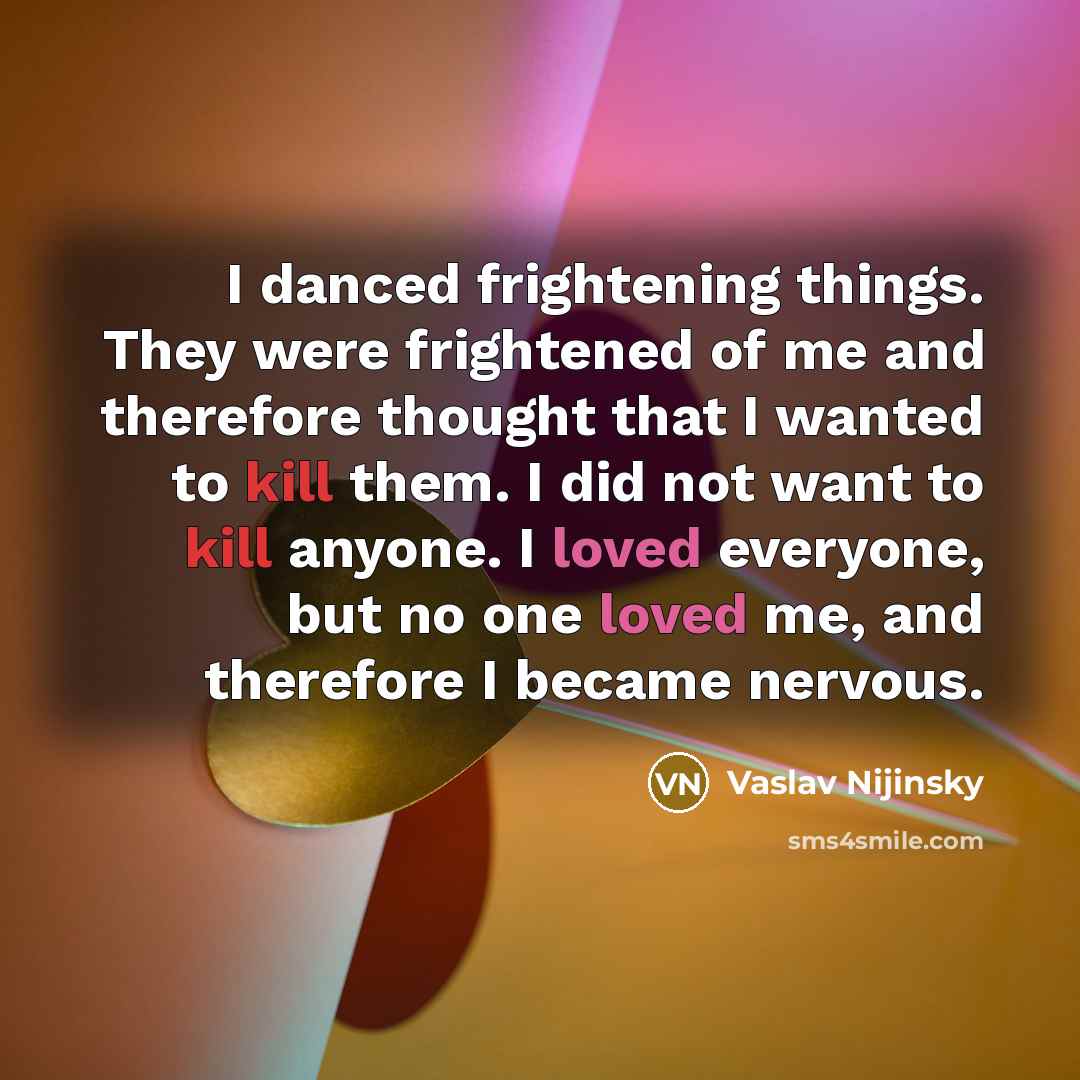 “I danced frightening things. They were frightened of me and therefore thought that I wanted to kill them. I did not want to kill anyone. I loved everyone, but no one loved me, and therefore I became nervous.” quote by Vaslav Nijinsky