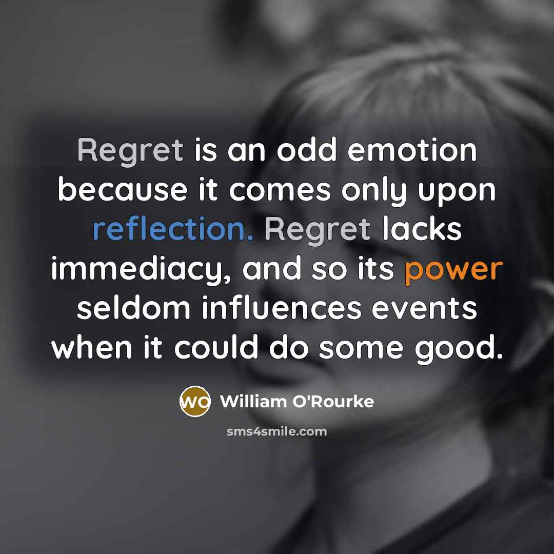“Regret is an odd emotion because it comes only upon reflection. Regret lacks immediacy, and so its power seldom influences events when it could do some good.” quote by William O'Rourke
