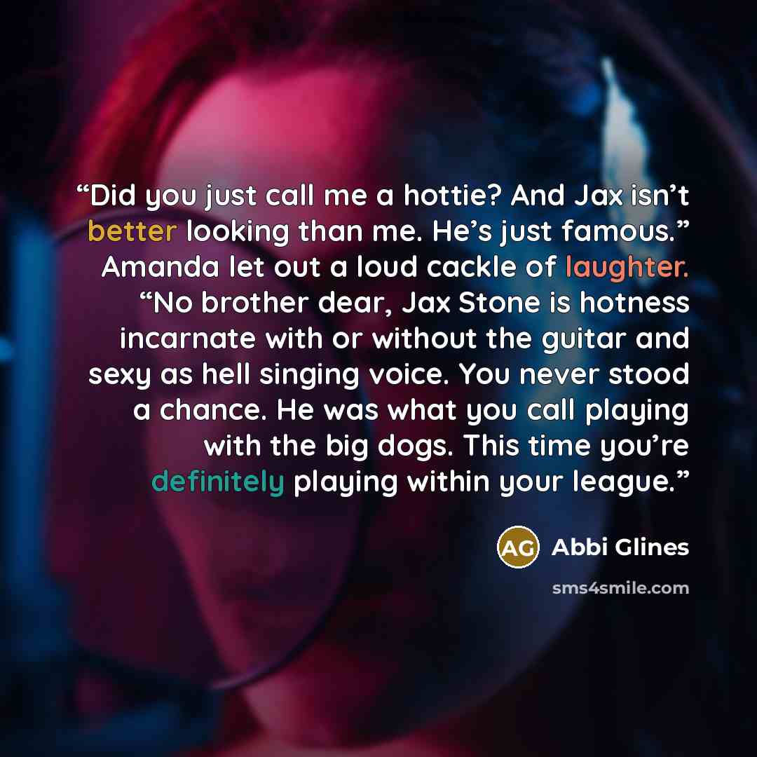 “Did you just call me a hottie? And Jax isn’t better looking than me. He’s just famous.” Amanda let out a loud cackle of laughter. “No brother dear, Jax Stone is hotness incarnate with or without the guitar and sexy as hell singing voice. You never stood a chance. He was what you call playing with…” quote by Abbi Glines