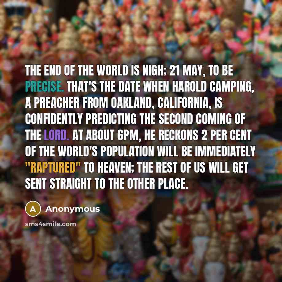 “The end of the world is nigh; 21 May, to be precise. That's the date when Harold Camping, a preacher from Oakland, California, is confidently predicting the Second Coming of the Lord. At about 6pm, he reckons 2 per cent of the world's population will be immediately "raptured" to Heaven; the rest…” quote by Anonymous