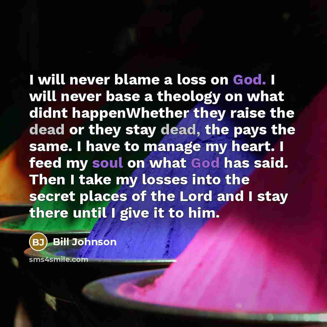 “I will never blame a loss on God. I will never base a theology on what didnt happenWhether they raise the dead or they stay dead, the pays the same. I have to manage my heart. I feed my soul on what God has said. Then I take my losses into the secret places of the Lord and I stay there until I…” quote by Bill Johnson