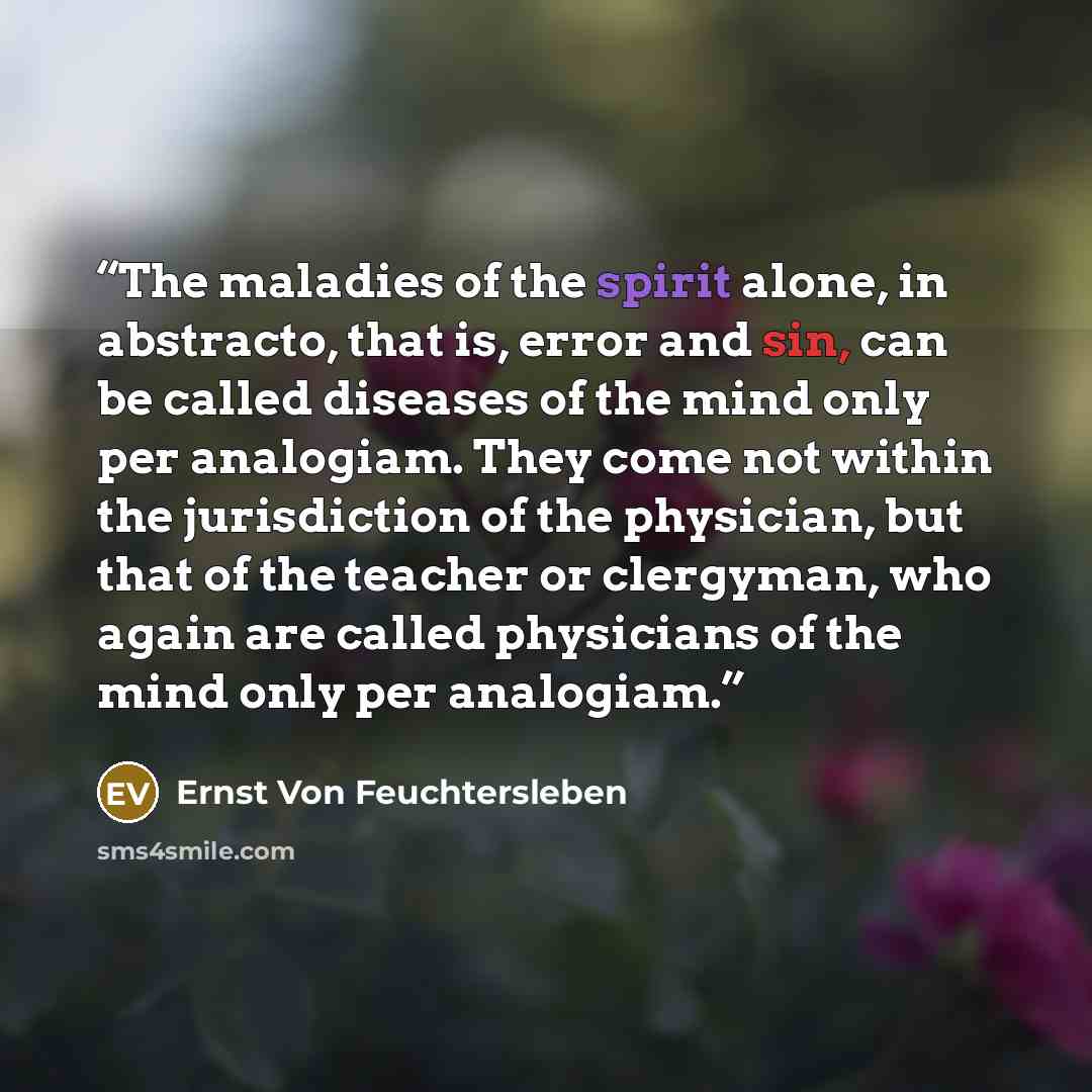 “The maladies of the spirit alone, in abstracto, that is, error and sin, can be called diseases of the mind only per analogiam. They come not within the jurisdiction of the physician, but that of the teacher or clergyman, who again are called physicians of the mind only per analogiam.” quote by Ernst Von Feuchtersleben
