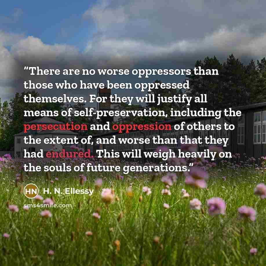 “There are no worse oppressors than those who have been oppressed themselves. For they will justify all means of self-preservation, including the persecution and oppression of others to the extent of, and worse than that they had endured. This will weigh heavily on the souls of future generations.” quote by H. N. Ellessy
