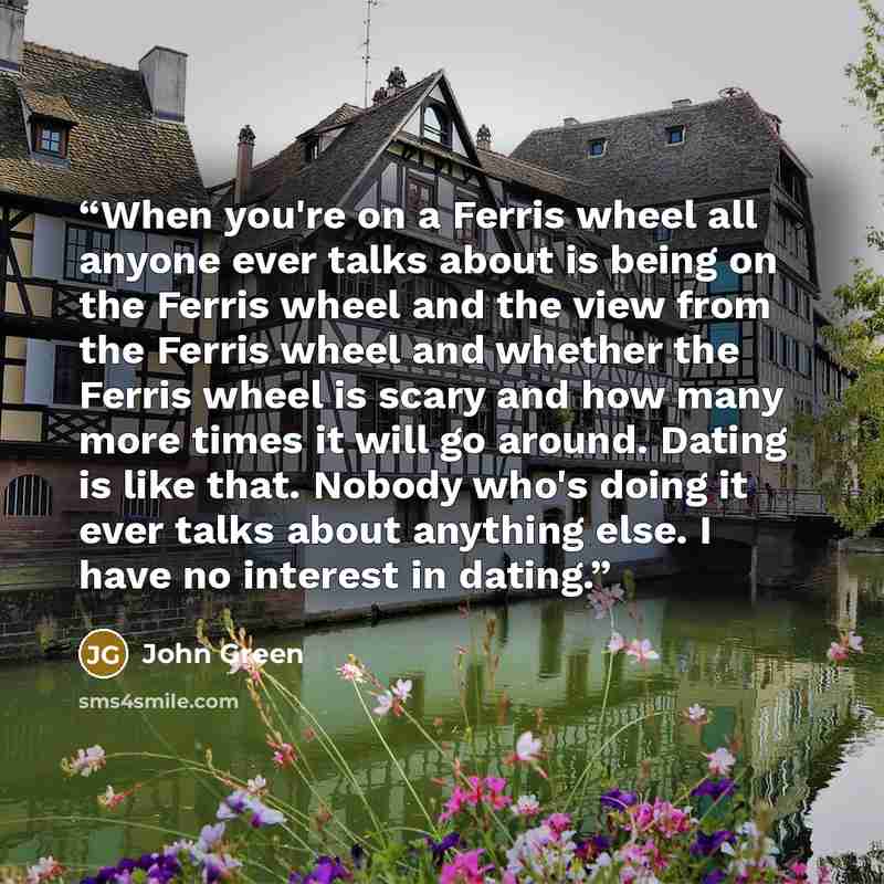 “When you're on a Ferris wheel all anyone ever talks about is being on the Ferris wheel and the view from the Ferris wheel and whether the Ferris wheel is scary and how many more times it will go around. Dating is like that. Nobody who's doing it ever talks about anything else. I have no interest…” quote by John Green