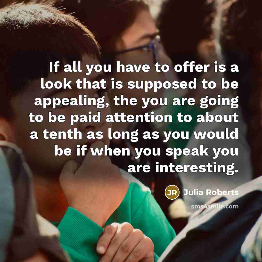 “If all you have to offer is a look that is supposed to be appealing, the you are going to be paid attention to about a tenth as long as you would be if when you speak you are interesting.” quote by Julia Roberts
