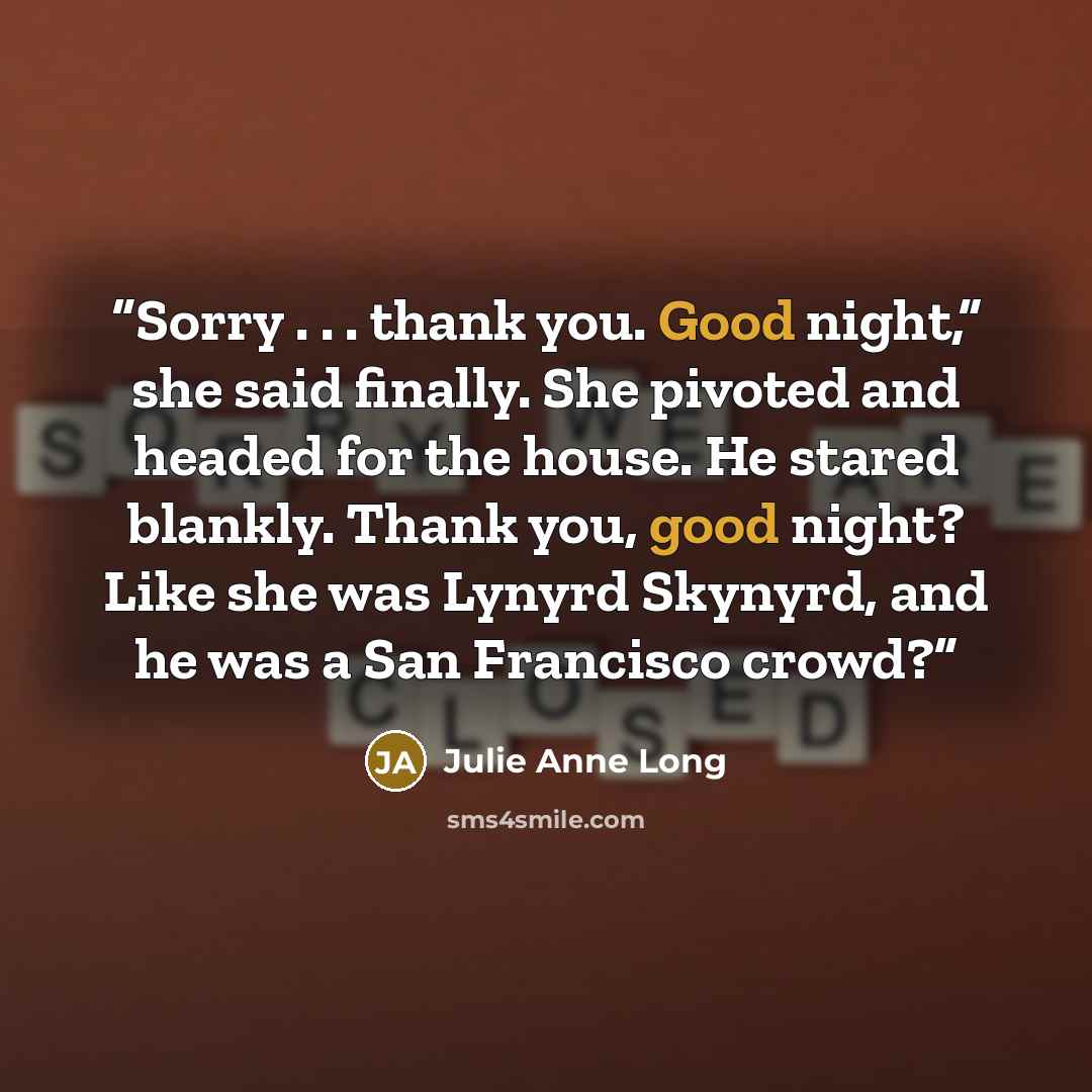 “Sorry . . . thank you. Good night,” she said finally. She pivoted and headed for the house. He stared blankly. Thank you, good night? Like she was Lynyrd Skynyrd, and he was a San Francisco crowd?” quote by Julie Anne Long