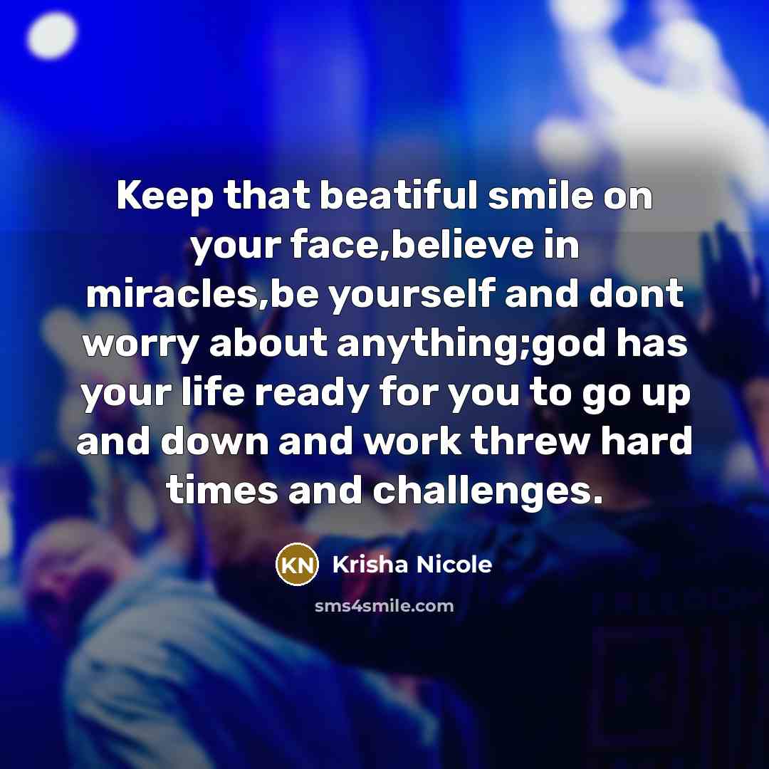 “Keep that beatiful smile on your face,believe in miracles,be yourself and dont worry about anything;god has your life ready for you to go up and down and work threw hard times and challenges.” quote by Krisha Nicole