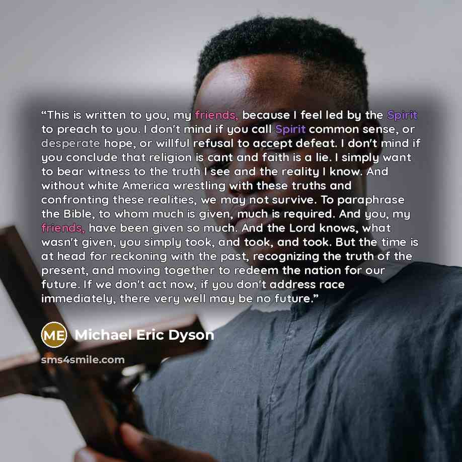 “This is written to you, my friends, because I feel led by the Spirit to preach to you. I don't mind if you call Spirit common sense, or desperate hope, or willful refusal to accept defeat. I don't mind if you conclude that religion is cant and faith is a lie. I simply want to bear witness to the…” quote by Michael Eric Dyson