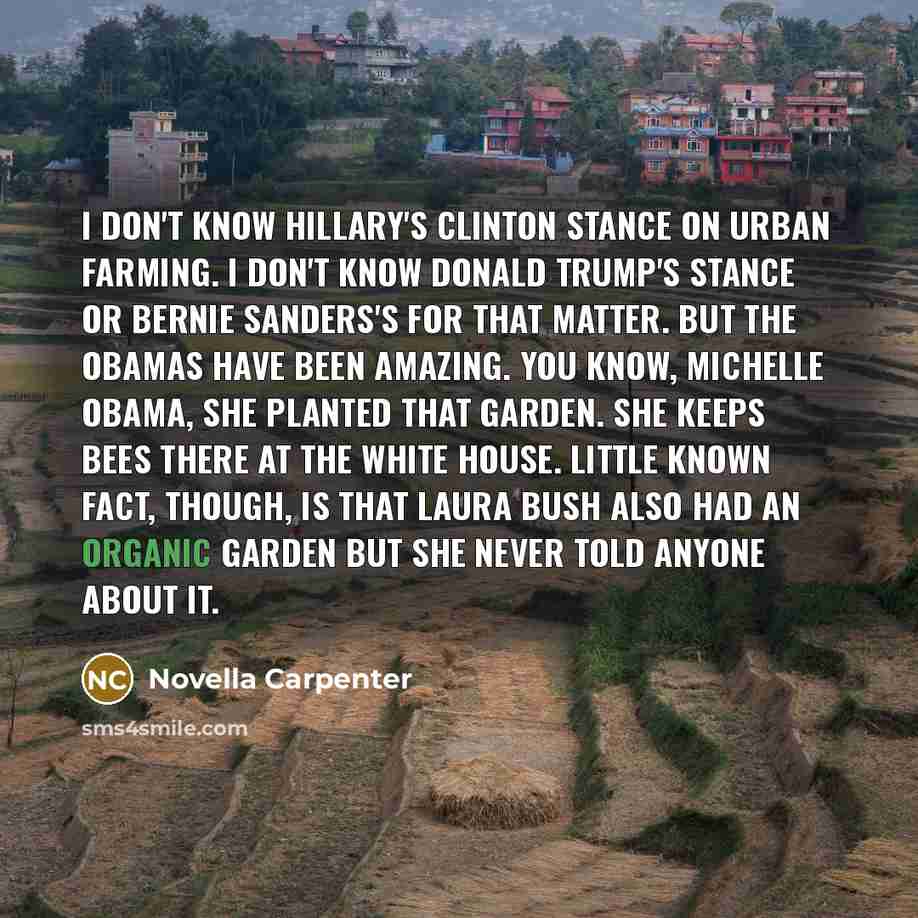 “I don't know Hillary's Clinton stance on urban farming. I don't know Donald Trump's stance or Bernie Sanders's for that matter. But the Obamas have been amazing. You know, Michelle Obama, she planted that garden. She keeps bees there at the White House. Little known fact, though, is that Laura…” quote by Novella Carpenter