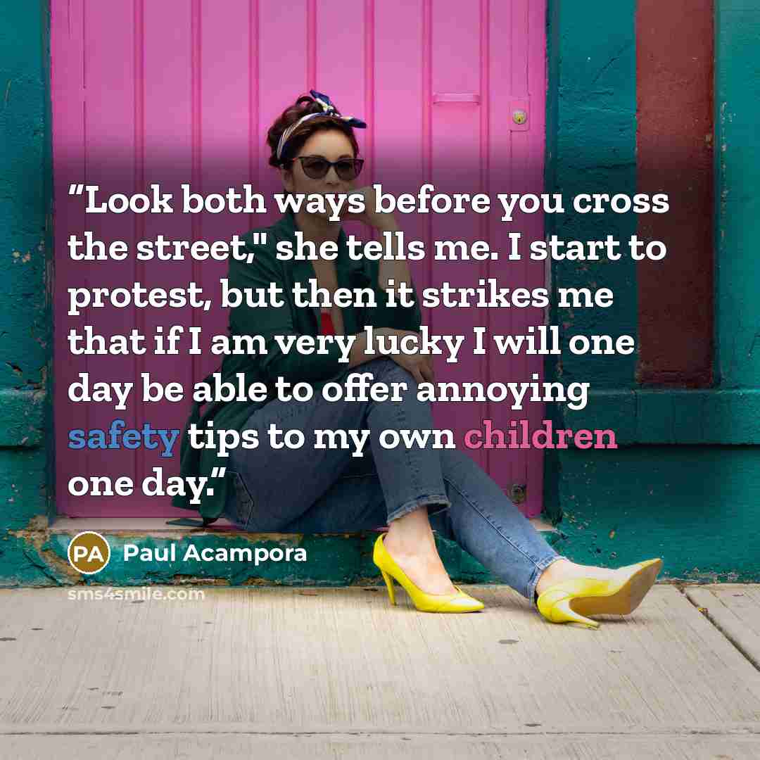 “Look both ways before you cross the street," she tells me. I start to protest, but then it strikes me that if I am very lucky I will one day be able to offer annoying safety tips to my own children one day.” quote by Paul Acampora