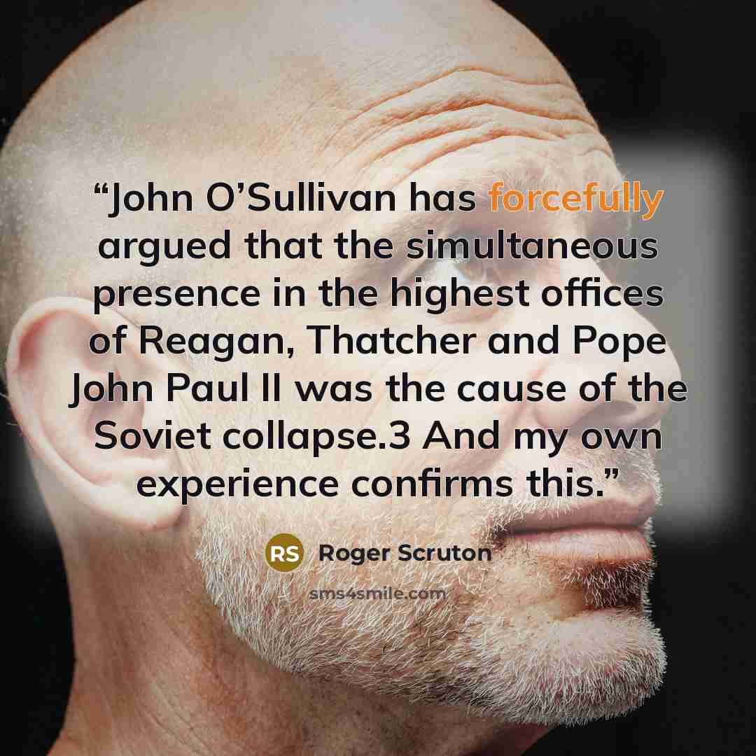 “John O’Sullivan has forcefully argued that the simultaneous presence in the highest offices of Reagan, Thatcher and Pope John Paul II was the cause of the Soviet collapse.3 And my own experience confirms this.” quote by Roger Scruton