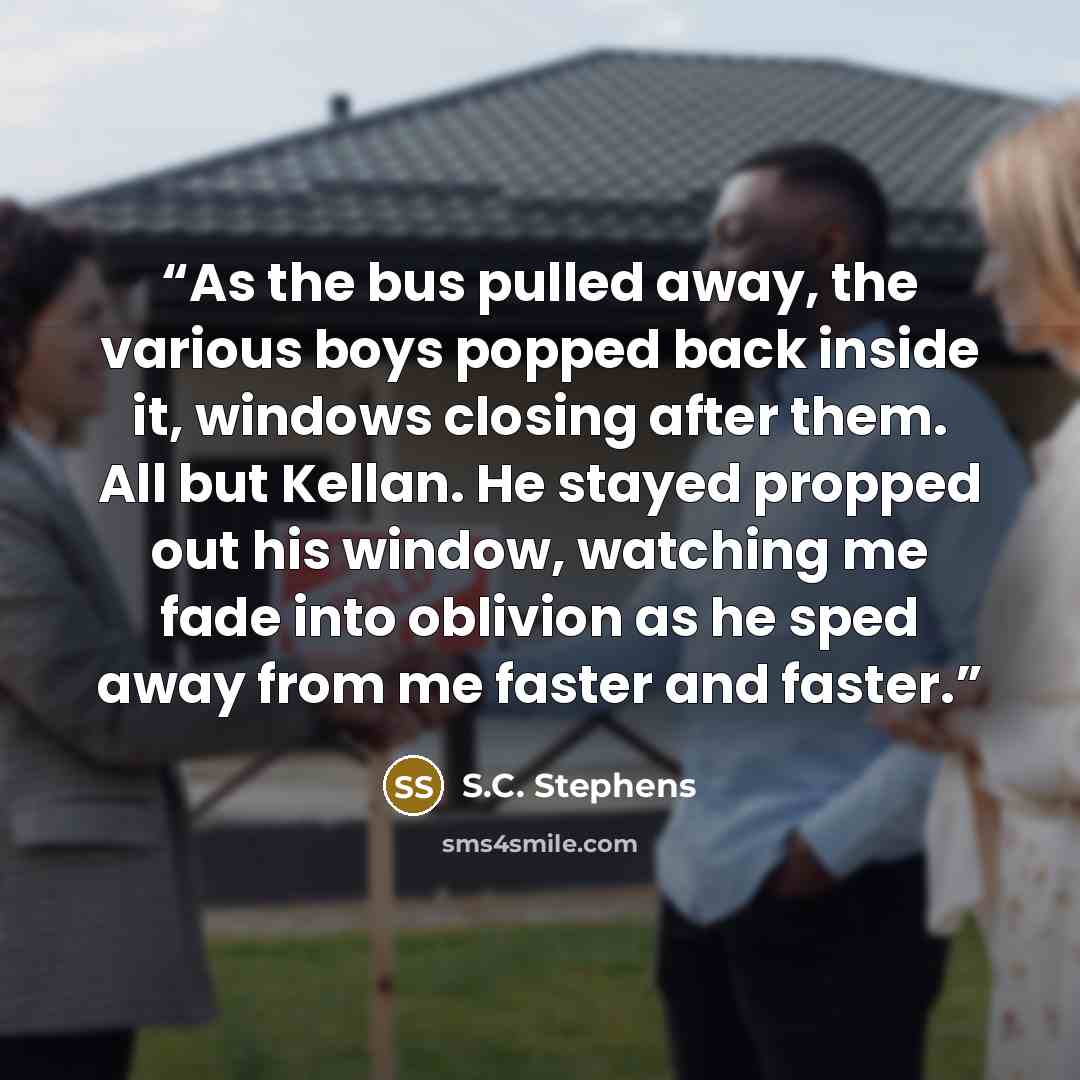 “As the bus pulled away, the various boys popped back inside it, windows closing after them. All but Kellan. He stayed propped out his window, watching me fade into oblivion as he sped away from me faster and faster.” quote by S.C. Stephens