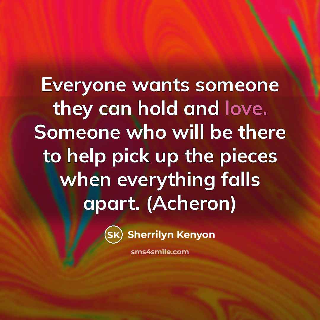 “Everyone wants someone they can hold and love. Someone who will be there to help pick up the pieces when everything falls apart. (Acheron)” quote by Sherrilyn Kenyon