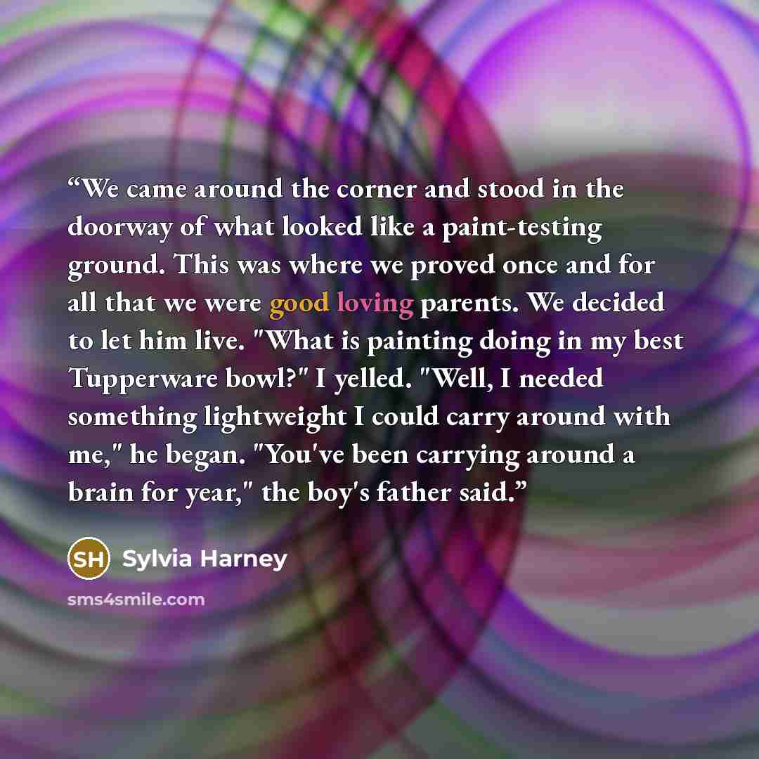 “We came around the corner and stood in the doorway of what looked like a paint-testing ground. This was where we proved once and for all that we were good loving parents. We decided to let him live. "What is painting doing in my best Tupperware bowl?" I yelled. "Well, I needed something…” quote by Sylvia Harney