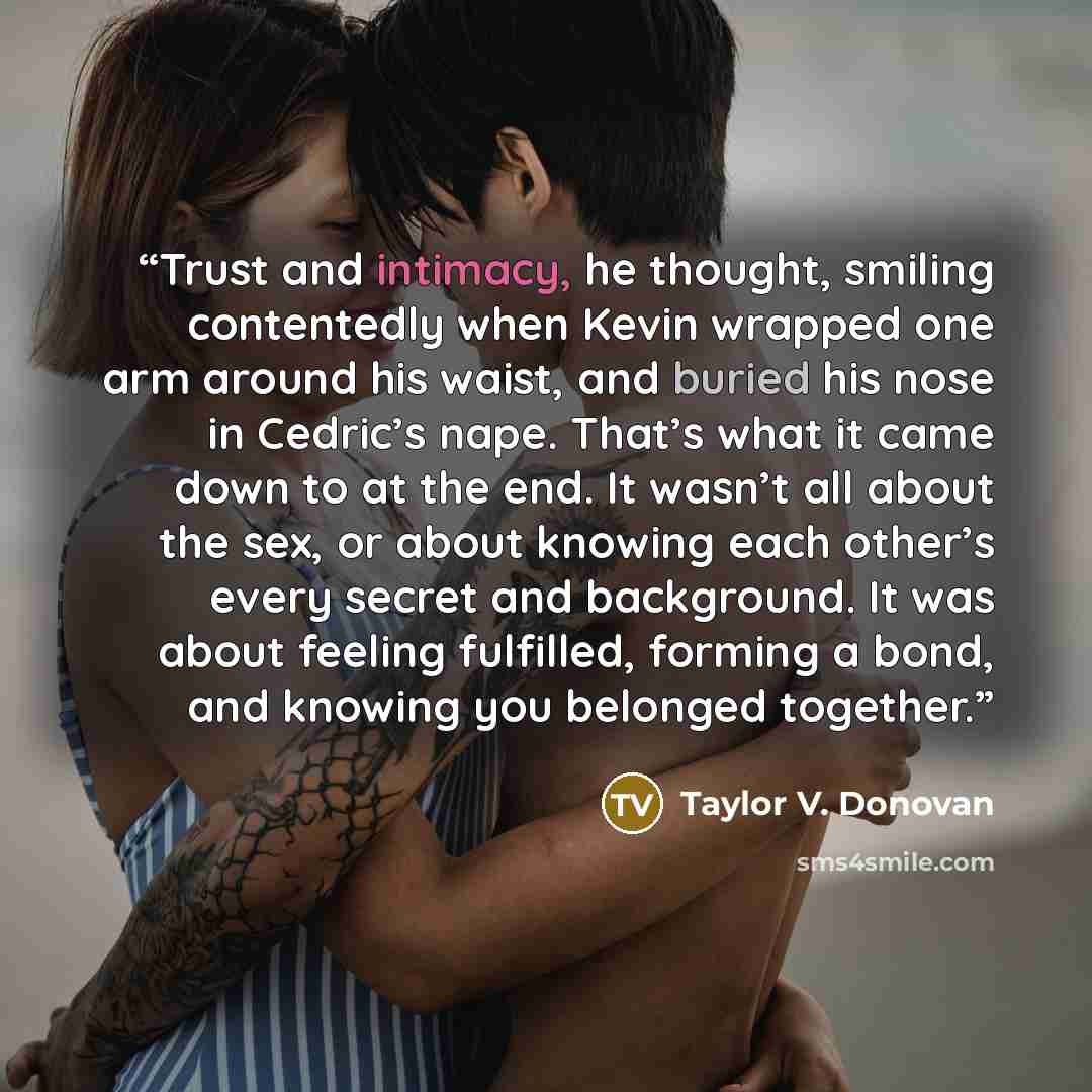 “Trust and intimacy, he thought, smiling contentedly when Kevin wrapped one arm around his waist, and buried his nose in Cedric’s nape. That’s what it came down to at the end. It wasn’t all about the sex, or about knowing each other’s every secret and background. It was about feeling fulfilled…” quote by Taylor V. Donovan