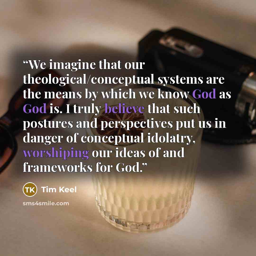 “We imagine that our theological/conceptual systems are the means by which we know God as God is. I truly believe that such postures and perspectives put us in danger of conceptual idolatry, worshiping our ideas of and frameworks for God.” quote by Tim Keel